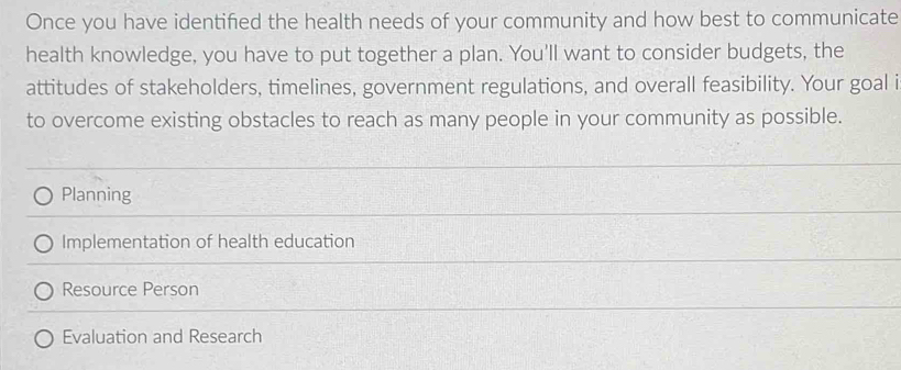 Once you have identifed the health needs of your community and how best to communicate
health knowledge, you have to put together a plan. You'll want to consider budgets, the
attitudes of stakeholders, timelines, government regulations, and overall feasibility. Your goal i
to overcome existing obstacles to reach as many people in your community as possible.
Planning
Implementation of health education
Resource Person
Evaluation and Research