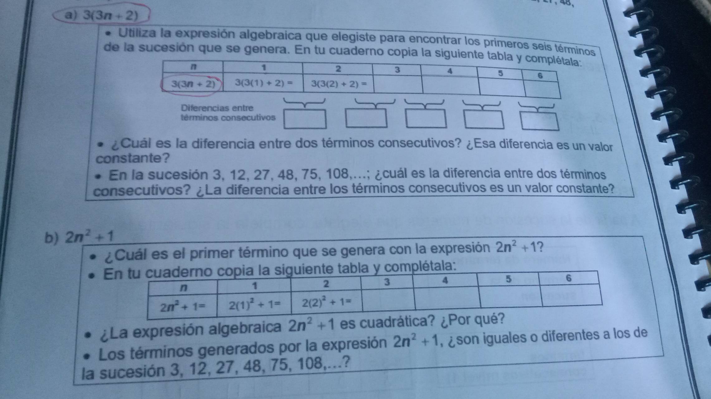 40,
a) 3(3n+2)
Utiliza la expresión algebraica que elegiste para encontrar los primeros seis términos
de la sucesión que se genera. En tu cuaderno copia la siguiente t
Diferencias entre
términos consecutivos
¿Cuál es la diferencia entre dos términos consecutivos? ¿Esa diferencia es un valor
constante?
En la sucesión 3, 12, 27, 48, 75, 108,...; ¿cuál es la diferencia entre dos términos
consecutivos? ¿La diferencia entre los términos consecutivos es un valor constante?
b) 2n^2+1
¿Cuál es el primer término que se genera con la expresión 2n^2+1
mplétala:
¿La expresión algebraica 2n^2+1 es cuad
Los términos generados por la expresión 2n^2+1 ,  son iguales o diferentes a los de
la sucesión 3, 12, 27, 48, 75, 108,...?