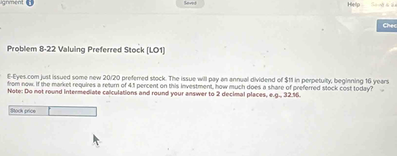 ignment Saved Help Sa vg & S 
Chec 
Problem 8-22 Valuing Preferred Stock (LO1) 
E-Eyes.com just issued some new 20/20 preferred stock. The issue will pay an annual dividend of $11 in perpetuity, beginning 16 years
from now. If the market requires a return of 4.1 percent on this investment, how much does a share of preferred stock cost today? 
Note: Do not round intermediate calculations and round your answer to 2 decimal places, e.g., 32.16. 
Stock price