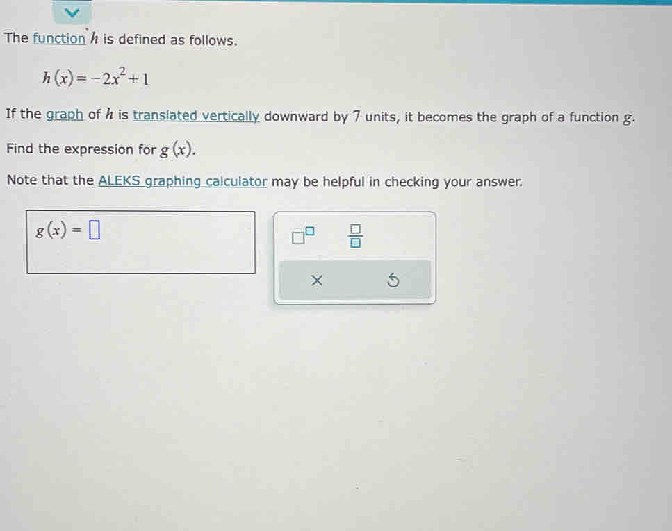 The function h is defined as follows.
h(x)=-2x^2+1
If the graph of h is translated vertically downward by 7 units, it becomes the graph of a function g. 
Find the expression for g(x). 
Note that the ALEKS graphing calculator may be helpful in checking your answer.
g(x)=□
□^(□)  □ /□   
×