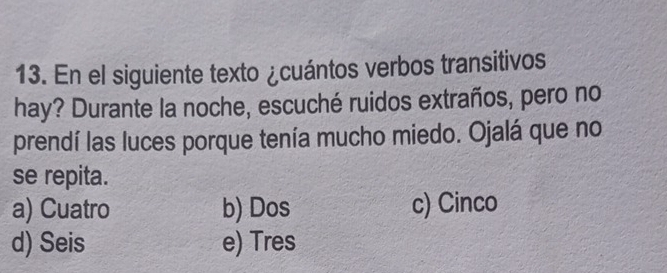 En el siguiente texto ¿cuántos verbos transitivos
hay? Durante la noche, escuché ruidos extraños, pero no
prendí las luces porque tenía mucho miedo. Ojalá que no
se repita.
a) Cuatro b) Dos c) Cinco
d) Seis e) Tres