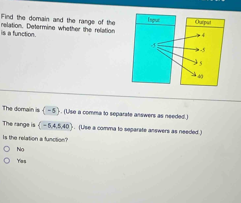 Find the domain and the range of the
relation. Determine whether the relation
is a function.
The domain is  -5. (Use a comma to separate answers as needed.)
The range is  -5,4,5,40. (Use a comma to separate answers as needed.)
Is the relation a function?
No
Yes