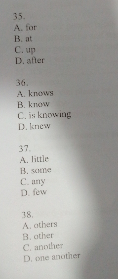 A. for
B. at
C. up
D. after
36.
A. knows
B. know
C. is knowing
D. knew
37.
A. little
B. some
C. any
D. few
38.
A. others
B. other
C. another
D. one another