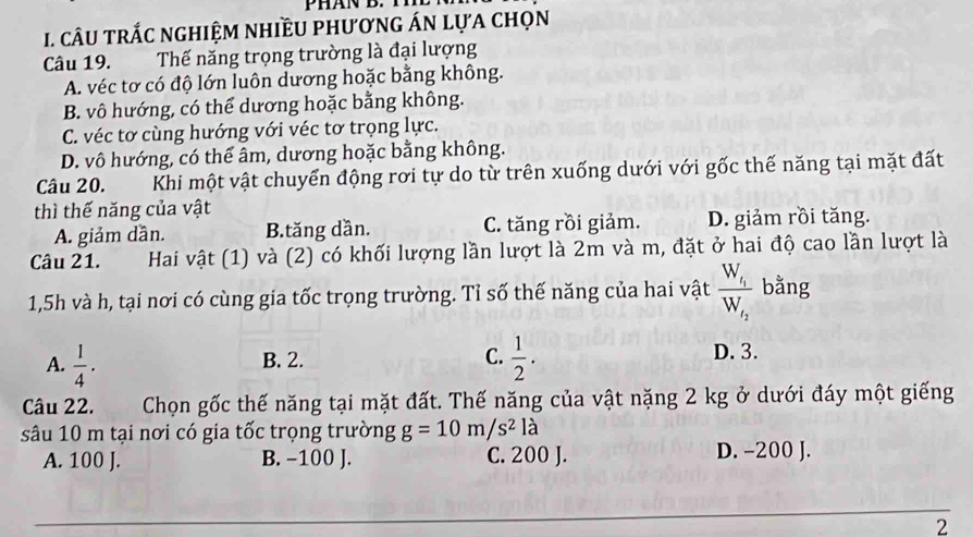 câU trắC nghiệm nhiềU phương ÁN lựa chọn
Câu 19. Thế năng trọng trường là đại lượng
A. véc tơ có độ lớn luôn dương hoặc bằng không.
B. vô hướng, có thể dương hoặc bằng không.
C. véc tơ cùng hướng với véc tơ trọng lực.
D. vô hướng, có thể âm, dương hoặc bằng không.
Câu 20. Khi một vật chuyển động rơi tự do từ trên xuống dưới với gốc thế năng tại mặt đất
thì thế năng của vật
A. giảm dần. B.tăng dần. C. tăng rồi giảm. D. giảm rồi tăng.
Câu 21. Hai vật (1) và (2) có khối lượng lần lượt là 2m và m, đặt ở hai độ cao lần lượt là
1, 5h và h, tại nơi có cùng gia tốc trọng trường. Tỉ số thế năng của hai vật frac W_i_1W_i_2 bằng
A.  1/4 . B. 2. C.  1/2 . D. 3.
Câu 22. Chọn gốc thế năng tại mặt đất. Thế năng của vật nặng 2 kg ở dưới đáy một giếng
sâu 10 m tại nơi có gia tốc trọng trường g=10m/s^2la
A. 100 J. B. −100 J. C. 200 J. D. -200 J.
2