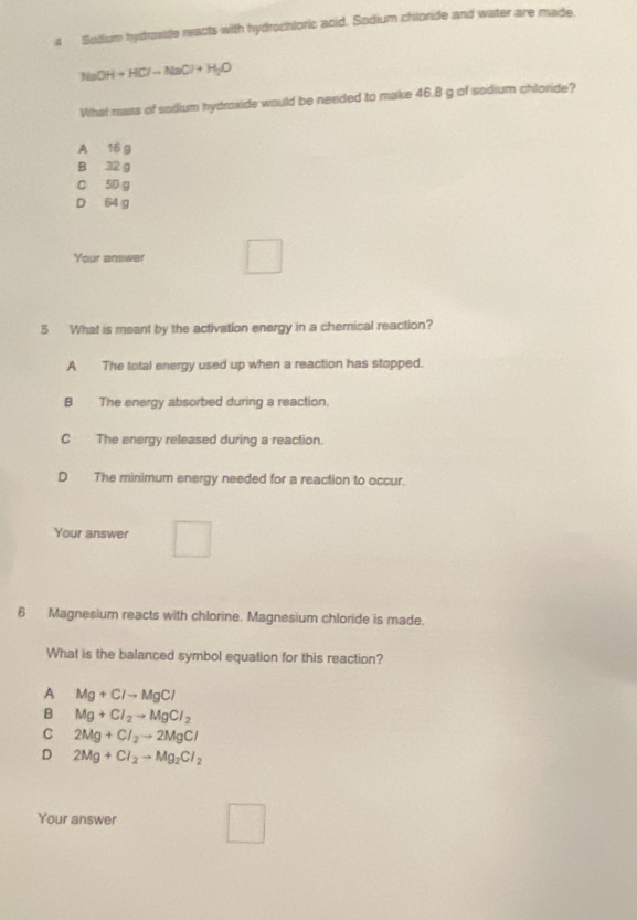 Sodium hydroxide reacts with hydrochloric acid. Sodium chloride and water are made.
NaOH+HClto NaCl+H_2O
What mass of sadium hydroxide would be needed to make 46.8 g of sodium chloride?
A 16 g
B 32 g
C 5D g
D 64 g
r= □ /□  
Your answer
_  
5 What is meant by the activation energy in a chemical reaction?
A The total energy used up when a reaction has stopped.
B The energy absorbed during a reaction.
CThe energy released during a reaction.
D The minimum energy needed for a reaction to occur.
Your answer □ 
6 Magnesium reacts with chlorine. Magnesium chloride is made.
What is the balanced symbol equation for this reaction?
A Mg+Clto MgCl
B Mg+Cl_2to MgCl_2
C 2Mg+Cl_2to 2MgCl
D 2Mg+Cl_2to Mg_2Cl_2
Your answer
V