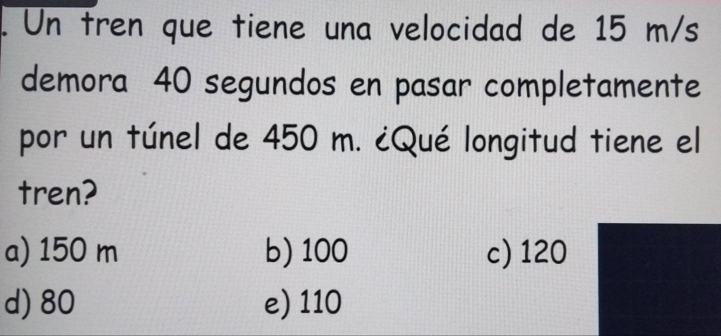 Un tren que tiene una velocidad de 15 m/s
demora 40 segundos en pasar completamente
por un túnel de 450 m. ¿Qué longitud tiene el
tren?
a) 150 m b) 100 c) 120
d) 80 e) 110