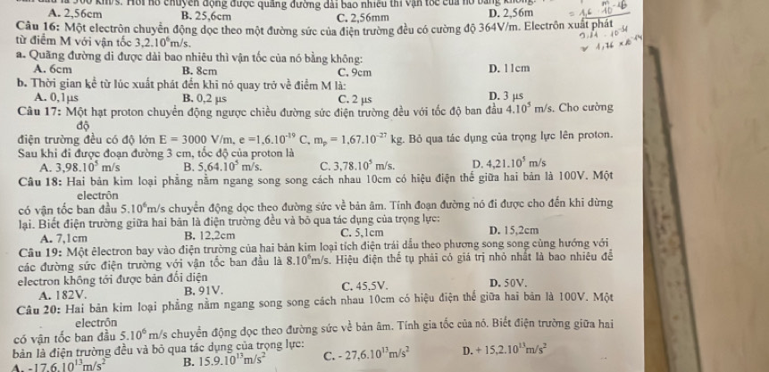 A. 2,56cm  500 kh/s. Hồi hổ chuyên động được quảng đường dài bao nhiều thi vận tốc của nổ bằng khoi
B. 25,6cm C. 2,56mm D. 2,56m
Câu 16: Một electrôn chuyển động dọc theo một đường sức của điện trường đều có cường độ 364V/m. Electrôn xuất p
từ điểm M với vận tốc 3,2.10^6m /s.
a. Quãng đường di được dài bao nhiêu thì vận tốc của nó bằng không:
A. 6cm B. 8cm C. 9cm D. 11cm
b. Thời gian kc^(frac 1)c * từ lúc xuất phát đến khi nó quay trở về điểm M là:
A. 0,1µs B. 0,2 µs C. 2 µs D. 3 μs
Câu 17: Một hạt proton chuyển động ngược chiều đường sức điện trường đều với tốc độ ban đầu 4.10^5m/s. Cho cường
độ
điện trường đều có độ lớn E=3000V/m,e=1,6.10^(-19) C, m_p=1,67.10^(-27)kg Bỏ qua tác dụng của trọng lực lên proton.
Sau khi đi được đoạn đường 3 cm, tốc độ của proton là
A. 3,98.10^5m/s B. 5.64.10^5m/s. C. 3,78.10^5m/s. D. 4,21.10^5m/s
Câu 18: Hai bản kim loại phẳng nằm ngang song song cách nhau 10cm có hiệu điện thế giữa hai bản là 100V. Một
electrôn
có vận tốc ban đầu 5.10^6m Ys chuyển động dọc theo đường sức về bản âm. Tính đoạn đường nó đi được cho đến khi dừng
lại. Biết điện trường giữa hai bản là điện trường đều và bỏ qua tác dụng của trọng lực: D. 15,2cm
A. 7,1cm B. 12,2cm C. 5,1cm
Câu 19: Một êlectron bay vào điện trường của hai bản kim loại tích điện trái dấu theo phương song song cùng hướng với
các đường sức điện trường với vận tốc ban đầu là 8.10^6m/s s. Hiệu điện thể tụ phải có giá trị nhỏ nhất là bao nhiêu đề
electron không tới được bản đối diện D. 50V.
A. 182V. B. 91V. C. 45,5V.
Câu 20: Hai bản kim loại phẳng nằm ngang song song cách nhau 10cm có hiệu điện thể giữa hai bản là 100V. Một
electrón
có vận tốc ban đầu 5.10^6 rm/s chuyển động đọc theo đường sức về bản âm. Tính gia tốc của nó. Biết điện trường giữa hai
bản là điện trường đều và bỏ qua tác dụng của trọng lực:
A. -17.6.10^(13)m/s^2 B. 15.9.10^(13)m/s^2 C. -27,6.10^(13)m/s^2 D. +15,2.10^(13)m/s^2