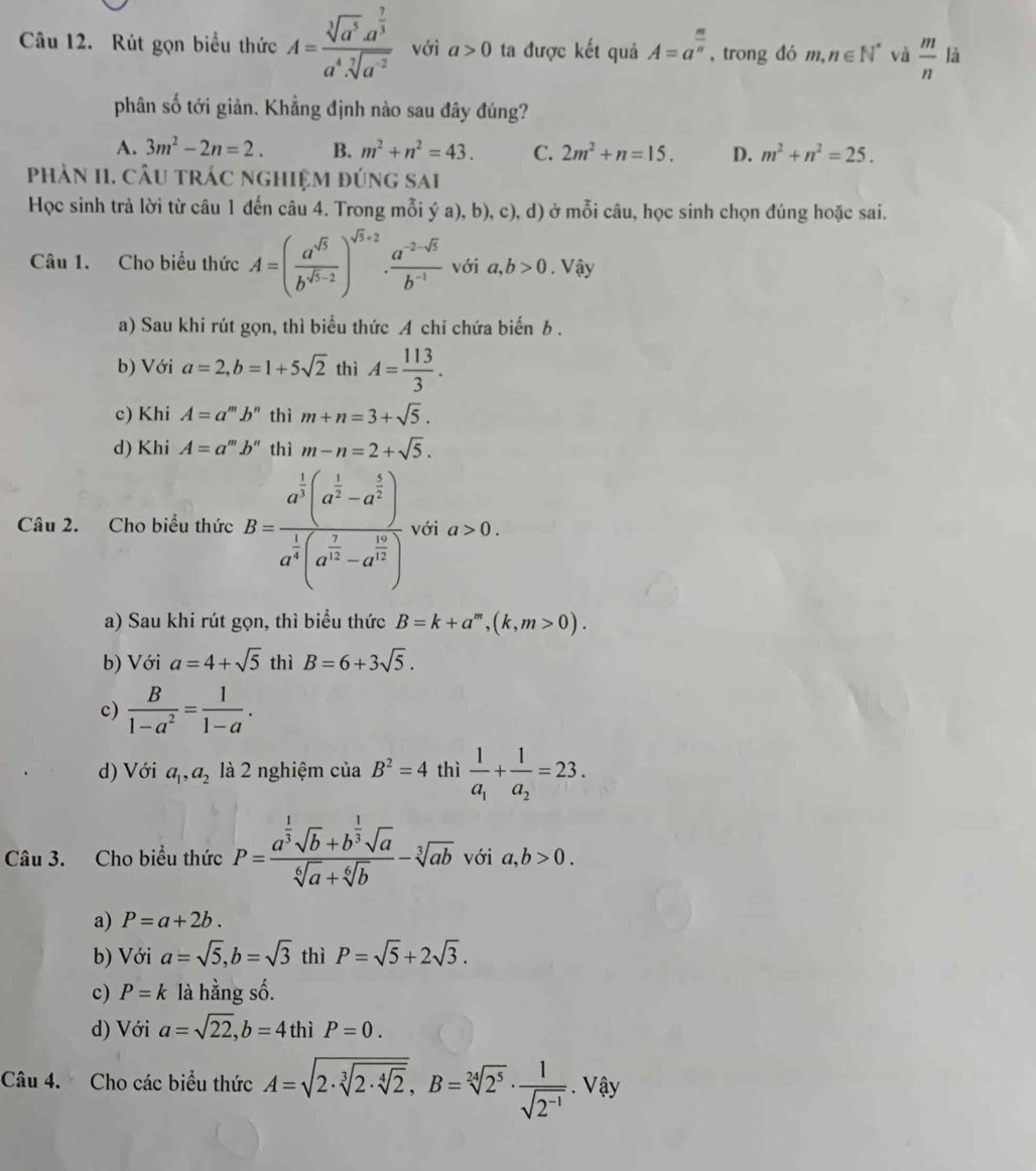 Rút gọn biểu thức A=frac sqrt[3](a^5)· a^(frac 7)3a^4· sqrt[7](a^(-2)) với a>0 ta được kết quả A=a^(frac m)n , trong đó m,n∈ N^* và  m/n  là
phân số tới giản. Khẳng định nào sau đây đúng?
A. 3m^2-2n=2. B. m^2+n^2=43. C. 2m^2+n=15. D. m^2+n^2=25.
phần II. câu trác nghiệm đúng sai
Học sinh trả lời từ câu 1 đến câu 4. Trong mỗi ý a), b), c), d) ở mỗi câu, học sinh chọn đúng hoặc sai.
Câu 1. Cho biểu thức A=( a^(sqrt(5))/b^(sqrt(5)-2) )^sqrt(5)+2·  (a^(-2-sqrt(5)))/b^(-1)  với a,b>0. Vậy
a) Sau khi rút gọn, thì biểu thức A chi chứa biến b .
b) Với a=2,b=1+5sqrt(2) thì A= 113/3 .
c) Khi A=a^mb^n thì m+n=3+sqrt(5).
d) Khi A=a^mb^n thì m-n=2+sqrt(5).
Câu 2. Cho biểu thức B=frac a^(frac 1)3(a^(frac 1)2-a^(frac 5)2)a^(frac 1)4(a^(frac 7)2-a^(frac 16)2) với a>0.
a) Sau khi rút gọn, thì biểu thức B=k+a^m,(k,m>0).
b) Với a=4+sqrt(5) thì B=6+3sqrt(5).
c)  B/1-a^2 = 1/1-a .
d) Với a_1,a_2 là 2 nghiệm của B^2=4 thì frac 1a_1+frac 1a_2=23.
Câu 3. Cho biểu thức P=frac a^(frac 1)3sqrt(b)+b^(frac 1)3sqrt(a)sqrt[6](a)+sqrt[6](b)-sqrt[3](ab) với a,b>0.
a) P=a+2b.
b) Với a=sqrt(5),b=sqrt(3) thì P=sqrt(5)+2sqrt(3).
c) P=k là hằng số.
d) Với a=sqrt(22),b=4thiP=0.
Câu 4. Cho các biểu thức A=sqrt(2· sqrt [3]2· sqrt [4]2),B=sqrt[24](2^5)·  1/sqrt(2^(-1)) ·^ay