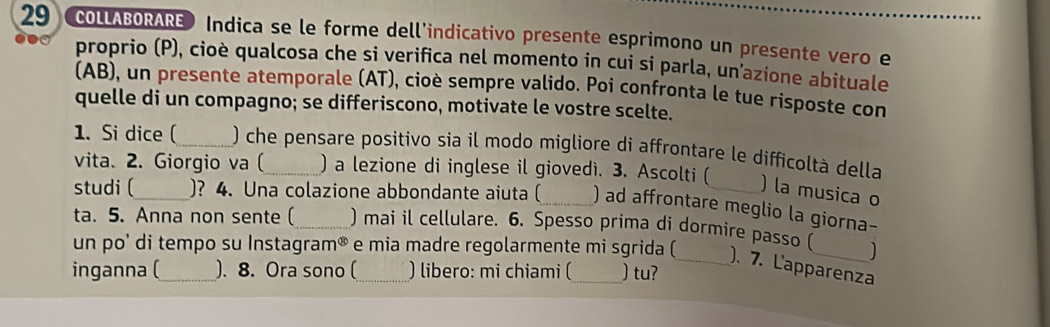 COLLABORARE Indica se le forme dell’indicativo presente esprimono un presente vero e 
proprio (P), cioè qualcosa che si verifica nel momento in cui si parla, un’azione abituale 
(AB), un presente atemporale (AT), cioè sempre valido. Poi confronta le tue risposte con 
quelle di un compagno; se differiscono, motivate le vostre scelte. 
1. Si dice (_ ) che pensare positivo sia il modo migliore di affrontare le difficoltà della 
vita. 2. Giorgio va (_ ) a lezione di inglese il giovedì. 3. Ascolti ( 
) la musica o 
studi (_ )? 4. Una colazione abbondante aiuta (_ ) ad affrontare meglio la giorna- 
ta. 5. Anna non sente (_ ) mai il cellulare. 6. Spesso prima di dormire passo ( 
un po' di tempo su Instagram® e mia madre regolarmente mi sgrida (_ ). 7. L'apparenza 
inganna (_ ). 8. Ora sono (_ ) libero: mi chiami ( ) tu?