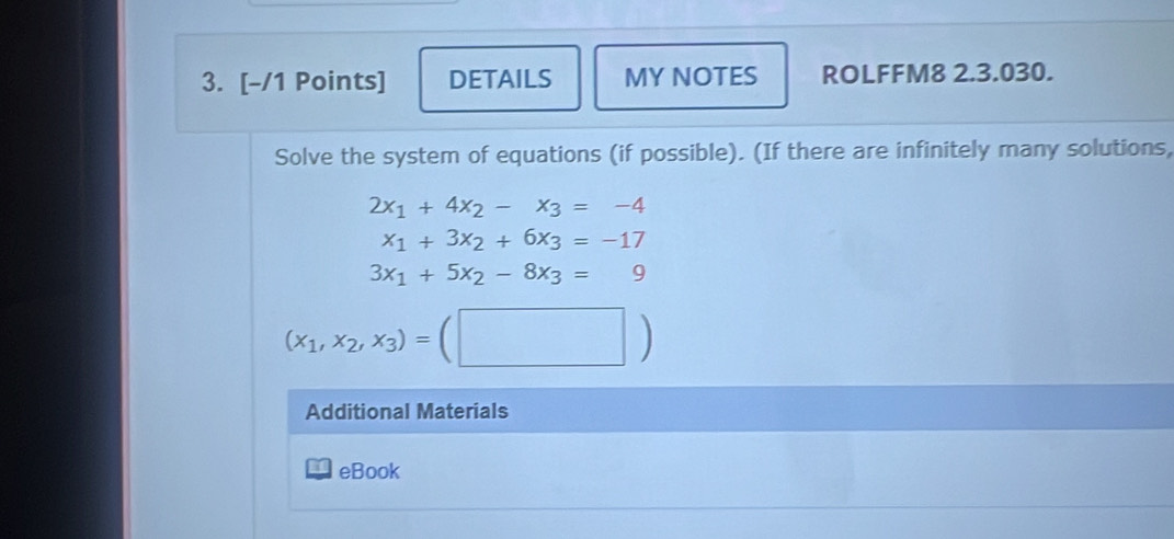 DETAILS MY NOTES ROLFFM8 2.3.030. 
Solve the system of equations (if possible). (If there are infinitely many solutions,
2x_1+4x_2-x_3=-4
x_1+3x_2+6x_3=-17
3x_1+5x_2-8x_3=9
(x_1,x_2,x_3)=(□ )
Additional Materials 
eBook