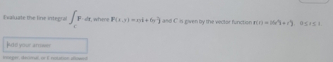 Evaluate the line integral ∈t _CF· dr where F(x,y)=xyi+6y^2j and C is given by the vector function r(t)=16t^6i+t^4j. 0 < r < 1</tex>. 
Add your answer 
Integer, decimal, or E notation allowed