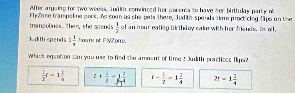 After arguing for two weeks, Judith convinced her parents to have her birthday party at
FlyZone trampoline park. As soon as she gets there, Judith spends time practicing flips on the
trampolines. Then, she spends  1/2  of an hour eating birthday cake with her friends. In all,
Judith spends 1 1/4  h ours at FlyZone.
Which equation can you use to find the amount of time t Judith practices flips?
 1/2 t=1 1/4  t+ 1/2 =1 1/4  t- 1/2 =1 1/4  2t=1 1/4 