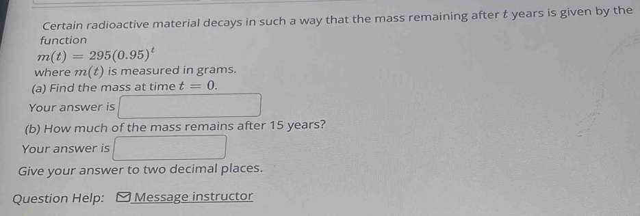 Certain radioactive material decays in such a way that the mass remaining after t years is given by the 
function
m(t)=295(0.95)^t
where m(t) is measured in grams. 
(a) Find the mass at time t=0. 
Your answer is 
(b) How much of the mass remains after 15 years? 
Your answer is 
Give your answer to two decimal places. 
Question Help: Message instructor