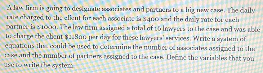 A law firm is going to designate associates and partners to a big new case. The daily 
rate charged to the client for each associate is $400 and the daily rate for each 
partner is $1000. The law firm assigned a total of 16 lawyers to the case and was able 
to charge the client $11800 per day for these lawyers' services. Write a system of 
equations that could be used to determine the number of associates assigned to the 
case and the number of partners assigned to the case. Define the variables that you 
use to write the system.