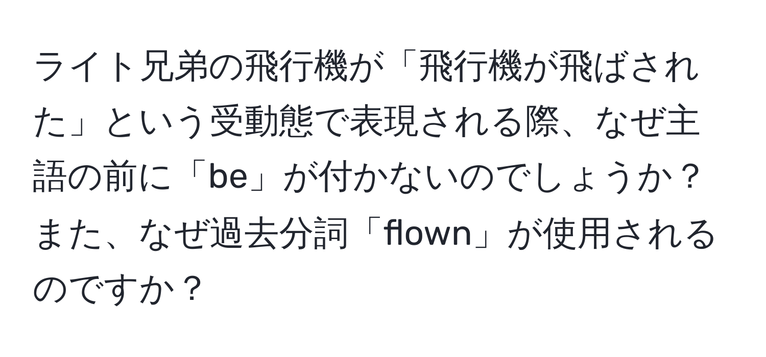 ライト兄弟の飛行機が「飛行機が飛ばされた」という受動態で表現される際、なぜ主語の前に「be」が付かないのでしょうか？また、なぜ過去分詞「flown」が使用されるのですか？