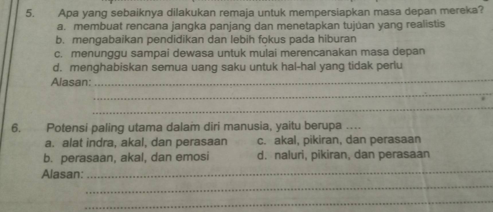 Apa yang sebaiknya dilakukan remaja untuk mempersiapkan masa depan mereka?
a. membuat rencana jangka panjang dan menetapkan tujuan yang realistis
b. mengabaikan pendidikan dan lebih fokus pada hiburan
c. menunggu sampai dewasa untuk mulai merencanakan masa depan
d. menghabiskan semua uang saku untuk hal-hal yang tidak perlu
Alasan:_
_
_
6. Potensi paling utama dalam diri manusia, yaitu berupa …...
a. alat indra, akal, dan perasaan c. akal, pikiran, dan perasaan
b. perasaan, akal, dan emosi d. naluri, pikiran, dan perasaan
Alasan:
_
_
_