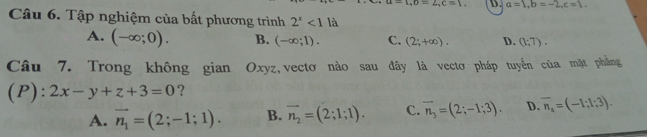 =1, b=2, c=1. D. a=1, b=-2, c=1. 
Câu 6. Tập nghiệm của bất phương trình 2^x<11</tex> à
A. (-∈fty ;0).
B. (-∈fty ;1). C. (2;+∈fty ). D. (1;7). 
Câu 7. Trong không gian Oxyz,vectơ nào sau đây là vectơ pháp tuyến của mặt phẳng
(P): 2x-y+z+3=0 ?
A. vector n_1=(2;-1;1). B. vector n_2=(2;1;1). C. vector n_3=(2;-1;3). D. vector n_4=(-1;1;3).