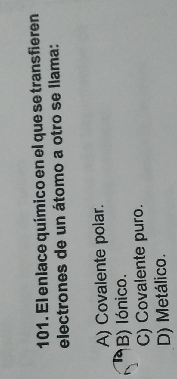 El enlace químico en el que se transfieren
electrones de un átomo a otro se llama:
A) Covalente polar.
B) lónico.
C) Covalente puro.
D) Metálico.