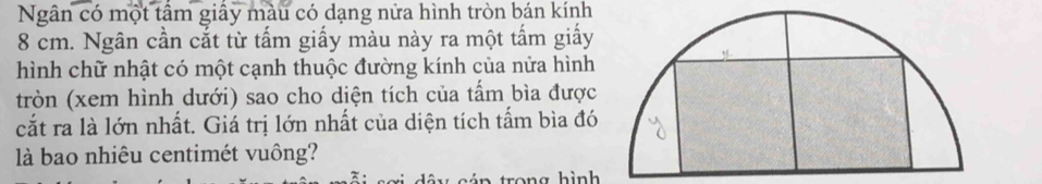 Ngân có một tầm giấy màu có dạng nửa hình tròn bán kính
8 cm. Ngân cần cắt từ tấm giấy màu này ra một tấm giấy 
hình chữ nhật có một cạnh thuộc đường kính của nửa hình 
tròn (xem hình dưới) sao cho diện tích của tấm bìa được 
cắt ra là lớn nhất. Giá trị lớn nhất của diện tích tấm bìa đó 
là bao nhiêu centimét vuông? 
á n trong hình