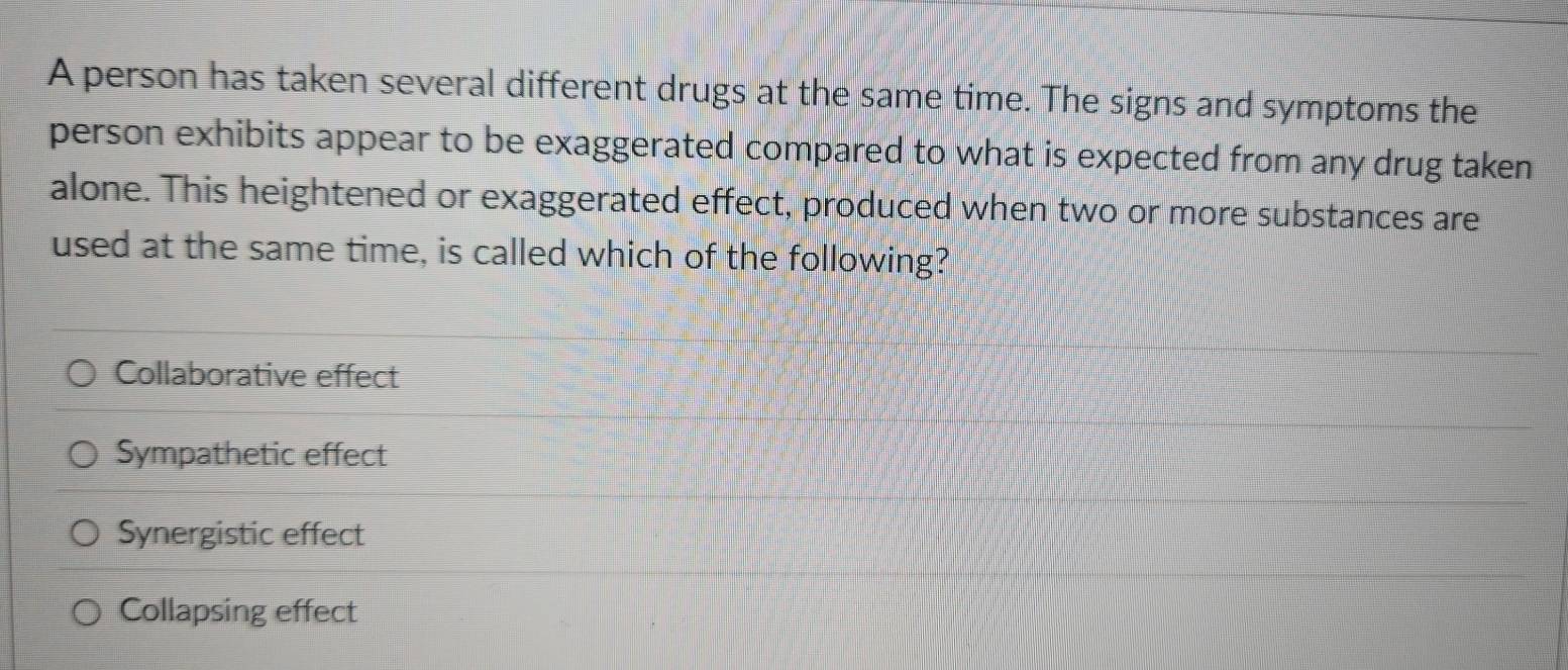 A person has taken several different drugs at the same time. The signs and symptoms the
person exhibits appear to be exaggerated compared to what is expected from any drug taken
alone. This heightened or exaggerated effect, produced when two or more substances are
used at the same time, is called which of the following?
Collaborative effect
Sympathetic effect
Synergistic effect
Collapsing effect