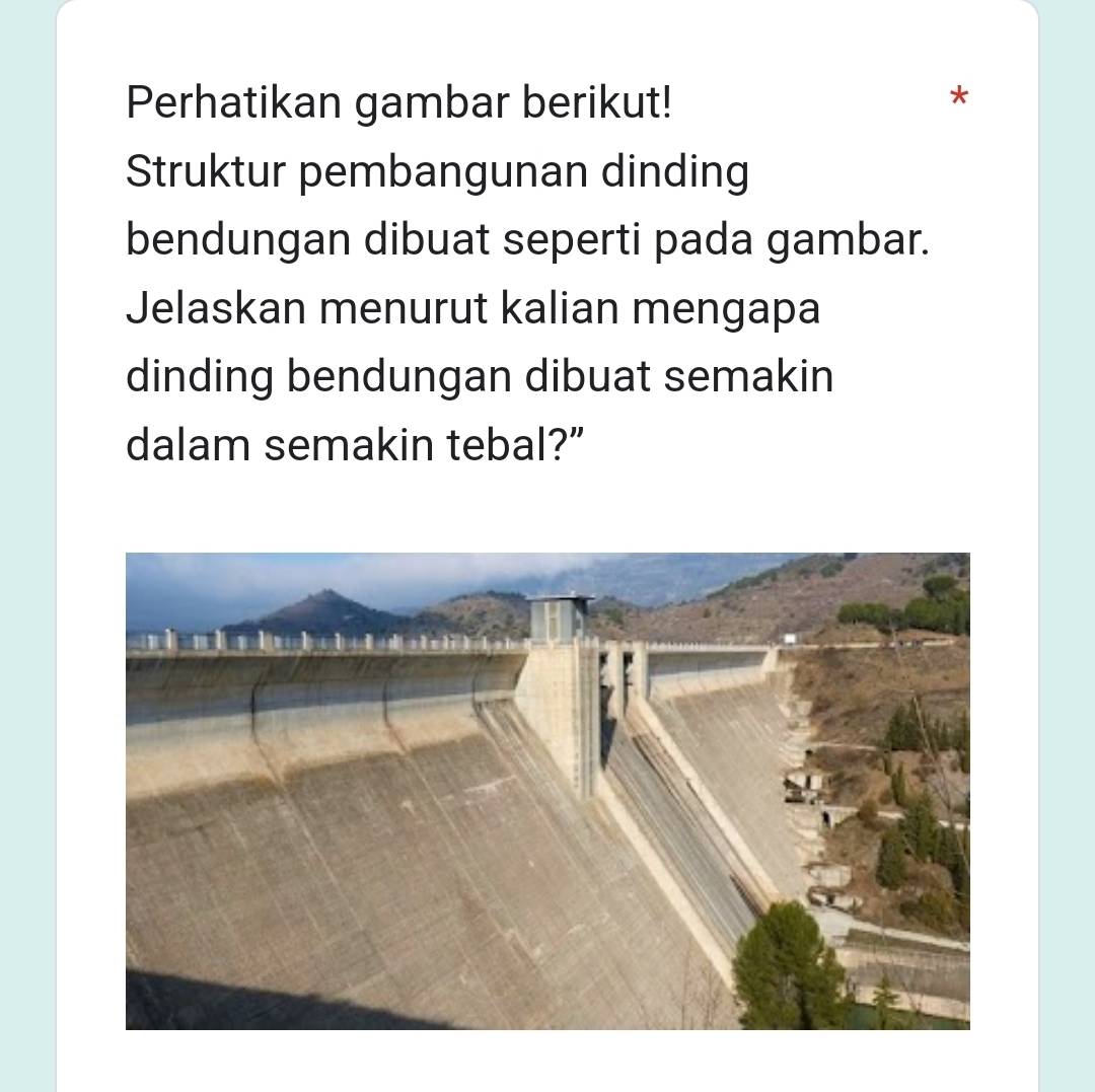 Perhatikan gambar berikut! 
Struktur pembangunan dinding 
bendungan dibuat seperti pada gambar. 
Jelaskan menurut kalian mengapa 
dinding bendungan dibuat semakin 
dalam semakin tebal?”