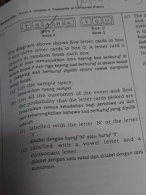 hematies Form 4 Chapler 9 Probability of Combined Events 
T H A .N K Y U (c) The d and 
b) Box P Box Q tosse 
Kotak P Kotak Q is sp 
dad 
The diagram above shows five letter cards in box Raja 
Pand three letter cards in box Q. A letter card is 
the 
chosen at random from each box. 
Rajah di atas menunjukkan lima keping kad berhuruf di (a 
dalam kotak P dan tiga keping kad berhuruf di dalam kotak (t 
Q. Sekeping kad berhuruf dipilih secara rawak daripada 
setiap kotak. 
(a) List the sample space. 
Senaraikan ruang sampel. 
(b) List all the outcomes of the event and find 
the probability that the letter cards picked are 
Senaraikan semua kesudahan bagi peristiwa itu dan 
rar kebarangkalian bahawa kad berhuruf yang dipilih 
adalah 
(i) labelled with the letter ' N ’ or the letter 
' Y '. 
dilabel dengan huruf 'N’ atau huruf ' Y '. 
(ii) labelled with a vowel letter and a 
consonant letter. 
dilabel dengan satu vokal dan diłabel dengan satu 
konsonan.