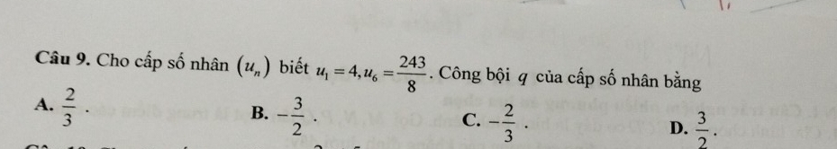 Cho cấp số nhân (u_n) biết u_1=4, u_6= 243/8 . Công bội q của cấp số nhân bằng
A.  2/3 ·
B. - 3/2 . - 2/3 . 
C.
D.  3/2 .