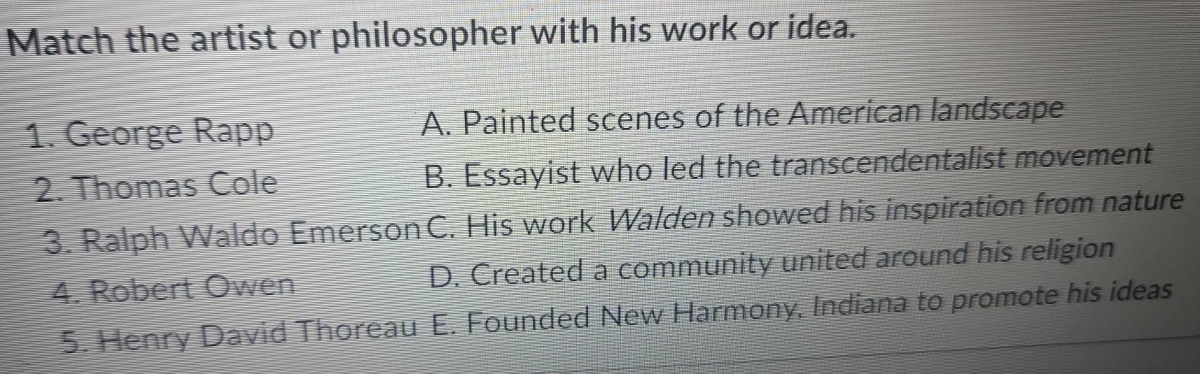 Match the artist or philosopher with his work or idea.
1. George Rapp A. Painted scenes of the American landscape
2. Thomas Cole B. Essayist who led the transcendentalist movement
3. Ralph Waldo Emerson C. His work Walden showed his inspiration from nature
4. Robert Owen D. Created a community united around his religion
5. Henry David Thoreau E. Founded New Harmony, Indiana to promote his ideas