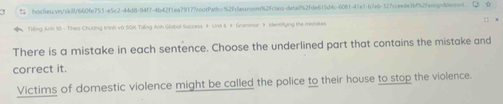 hoclieu.vn/skill/660fe751-e5c2-44d8-94f7-4b42f1ea7917?rootPath=%2Fclassroom%2Fclass-detail%2Fde615d4c-6081-41e1-b7eb-327cceede3bf%2Fassign8lessonl. 
Tiếng Anh 10 - Theo Chương trình và SGK Tiếng Anh Global Success > Unit 6 > Grammar 》 Identifying the mistakes 
There is a mistake in each sentence. Choose the underlined part that contains the mistake and 
correct it. 
Victims of domestic violence might be called the police to their house to stop the violence.