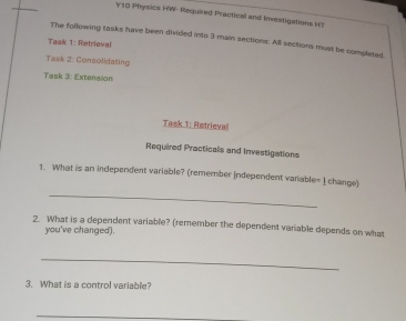 Physics HW- Required Practical and Investigations H? 
The following tasks have been divided into 3 main sections: All sections must be completed 
Task 1: Retrieval 
Task 2: Consolidating 
Task 3: Extension 
Task 1: Retrieval 
Required Practicals and Investigations 
1. What is an independent variable? (remember independent variable= I change) 
_ 
2. What is a dependent variable? (remember the dependent variable depends on what 
you've changed). 
_ 
3. What is a control variable? 
_