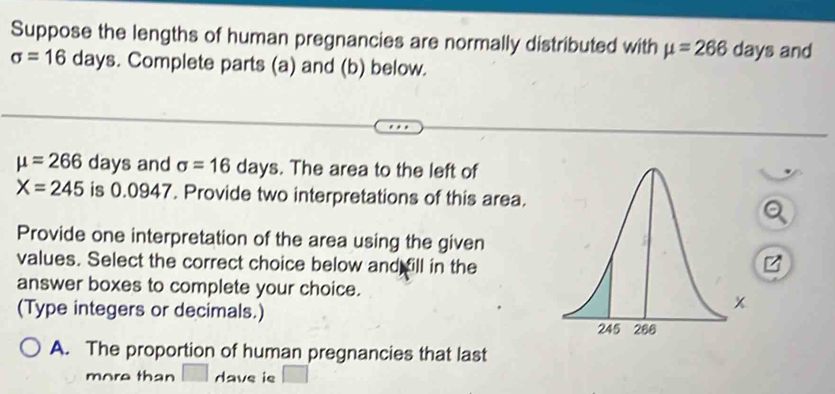 Suppose the lengths of human pregnancies are normally distributed with mu =266 days and
sigma =16 days. Complete parts (a) and (b) below.
mu =266 days and sigma =16days. The area to the left of
X=245 is 0. 0947. Provide two interpretations of this area. 
Provide one interpretation of the area using the given 
values. Select the correct choice below and fill in the 
answer boxes to complete your choice. 
(Type integers or decimals.) 
A. The proportion of human pregnancies that last 
more than dave ie