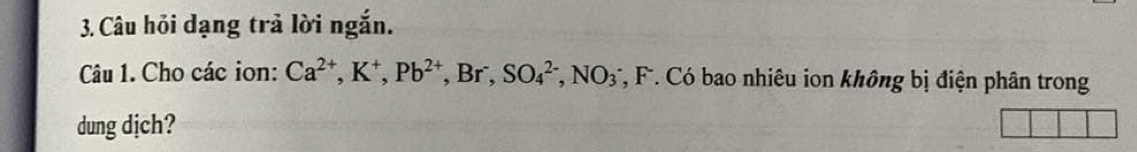 Câu hỏi dạng trả lời ngắn. 
Câu 1. Cho các ion: Ca^(2+), K^+, Pb^(2+) , Br , SO_4^((2-), NO_3) *, F. Có bao nhiêu ion không bị điện phân trong 
dung djch?