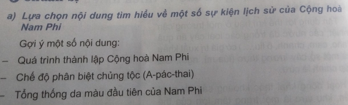 Lựa chọn nội dung tìm hiểu về một số sự kiện lịch sử của Cộng hoà 
Nam Phi 
Gợi ý một số nội dung: 
- Quá trình thành lập Cộng hoà Nam Phi 
、 Chế độ phân biệt chủng tộc (A-pác-thai) 
Tổng thống da màu đầu tiên của Nam Phi