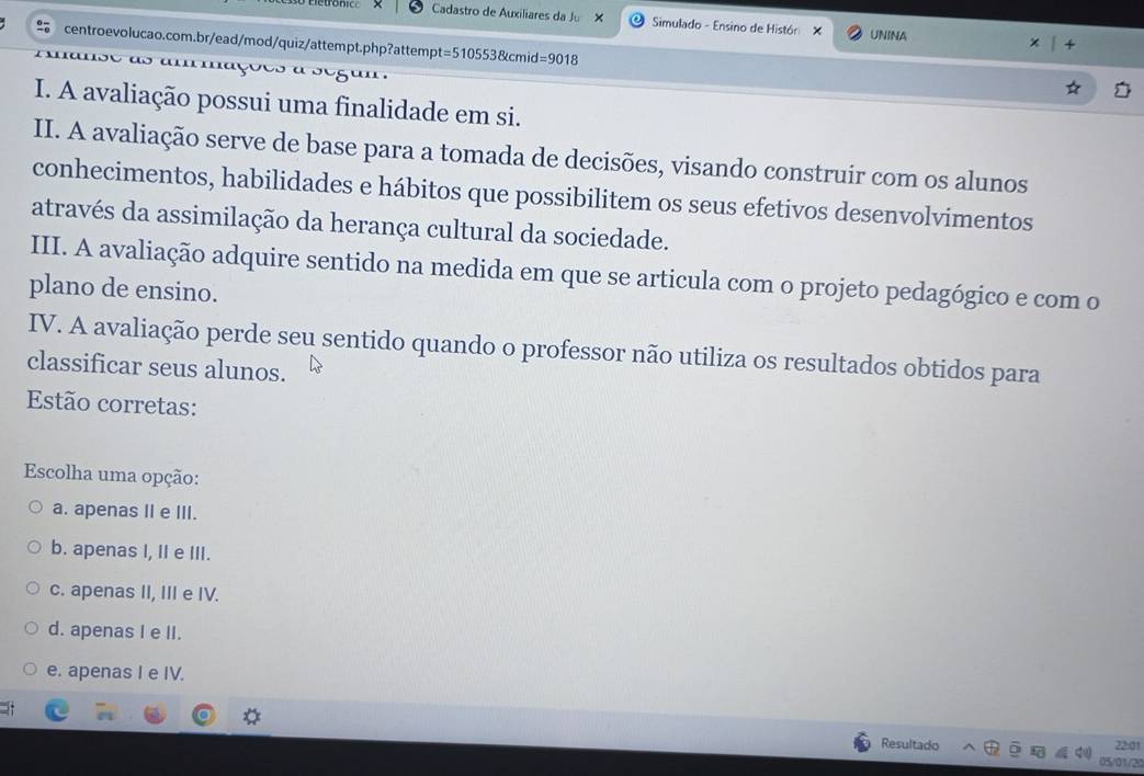 Cadastro de Auxiliares da Ju X Simulado - Ensino de Histór X UNINA
centroevolucao.com.br/ead/mod/quiz/attempt.php?attemp pt=5105538kcmid=9018 
I. A avaliação possui uma finalidade em si.
II. A avaliação serve de base para a tomada de decisões, visando construir com os alunos
conhecimentos, habilidades e hábitos que possibilitem os seus efetivos desenvolvimentos
através da assimilação da herança cultural da sociedade.
III. A avaliação adquire sentido na medida em que se articula com o projeto pedagógico e com o
plano de ensino.
IV. A avaliação perde seu sentido quando o professor não utiliza os resultados obtidos para
classificar seus alunos.
Estão corretas:
Escolha uma opção:
a. apenas II e III.
b. apenas I, II e III.
c. apenas II, III e IV.
d. apenas I e II.
e. apenas I e IV.
Resultado 22:01
05/01/20