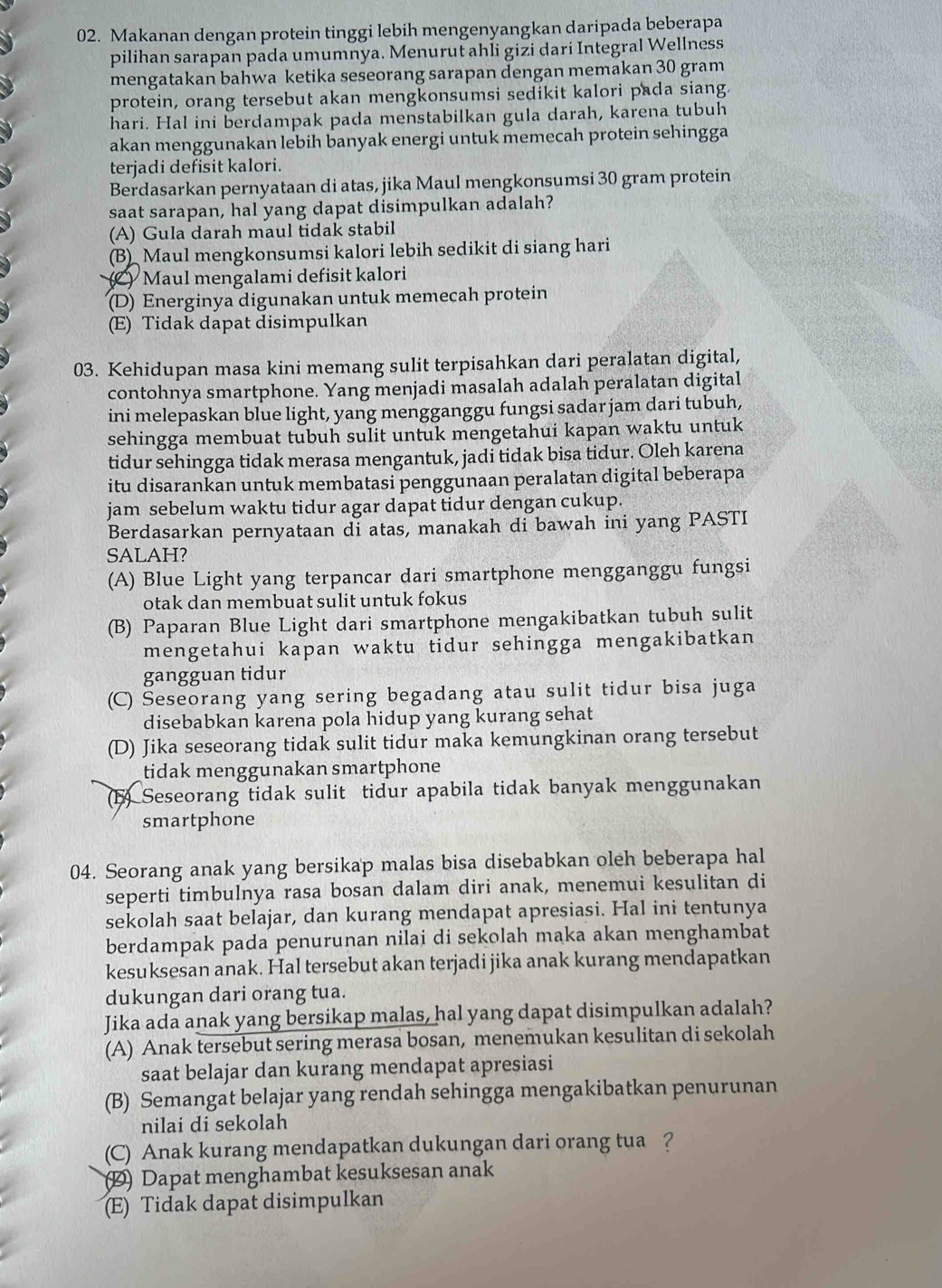 Makanan dengan protein tinggi lebih mengenyangkan daripada beberapa
pilihan sarapan pada umumnya. Menurut ahli gizi dari Integral Wellness
mengatakan bahwa ketika seseorang sarapan dengan memakan 30 gram
protein, orang tersebut akan mengkonsumsi sedikit kalori pada siang.
hari. Hal ini berdampak pada menstabilkan gula darah, karena tubuh
akan menggunakan lebih banyak energi untuk memecah protein sehingga
terjadi defisit kalori.
Berdasarkan pernyataan di atas, jika Maul mengkonsumsi 30 gram protein
saat sarapan, hal yang dapat disimpulkan adalah?
(A) Gula darah maul tidak stabil
(B) Maul mengkonsumsi kalori lebih sedikit di siang hari
Maul mengalami defisit kalori
(D) Energinya digunakan untuk memecah protein
(E) Tidak dapat disimpulkan
03. Kehidupan masa kini memang sulit terpisahkan dari peralatan digital,
contohnya smartphone. Yang menjadi masalah adalah peralatan digital
ini melepaskan blue light, yang mengganggu fungsi sadar jam dari tubuh,
sehingga membuat tubuh sulit untuk mengetahui kapan waktu untuk
tidur sehingga tidak merasa mengantuk, jadi tidak bisa tidur. Oleh karena
itu disarankan untuk membatasi penggunaan peralatan digital beberapa
jam sebelum waktu tidur agar dapat tidur dengan cukup.
Berdasarkan pernyataan di atas, manakah di bawah ini yang PASTI
SALAH?
(A) Blue Light yang terpancar dari smartphone mengganggu fungsi
otak dan membuat sulit untuk fokus
(B) Paparan Blue Light dari smartphone mengakibatkan tubuh sulit
mengetahui kapan waktu tidur sehingga mengakibatkan
gangguan tidur
(C) Seseorang yang sering begadang atau sulit tidur bisa juga
disebabkan karena pola hidup yang kurang sehat
(D) Jika seseorang tidak sulit tidur maka kemungkinan orang tersebut
tidak menggunakan smartphone
(B) Seseorang tidak sulit tidur apabila tidak banyak menggunakan
smartphone
04. Seorang anak yang bersikap malas bisa disebabkan oleh beberapa hal
seperti timbulnya rasa bosan dalam diri anak, menemui kesulitan di
sekolah saat belajar, dan kurang mendapat apresiasi. Hal ini tentunya
berdampak pada penurunan nilai di sekolah maka akan menghambat
kesuksesan anak. Hal tersebut akan terjadi jika anak kurang mendapatkan
dukungan dari orang tua.
Jika ada anak yang bersikap malas, hal yang dapat disimpulkan adalah?
(A) Anak tersebut sering merasa bosan, menemukan kesulitan di sekolah
saat belajar dan kurang mendapat apresiasi
(B) Semangat belajar yang rendah sehingga mengakibatkan penurunan
nilai di sekolah
(C) Anak kurang mendapatkan dukungan dari orang tua ?
2 Dapat menghambat kesuksesan anak
(E) Tidak dapat disimpulkan