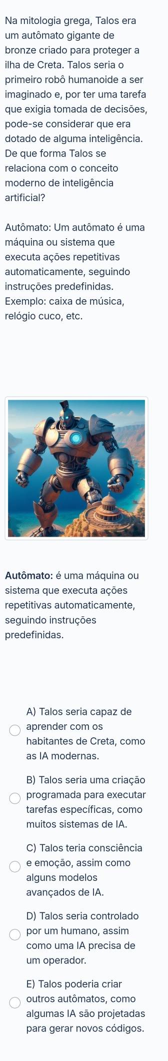 Na mitologia grega, Talos era
um autômato gigante de
bronze criado para proteger a
ilha de Creta. Talos seria o
primeiro robô humanoide a ser
imaginado e, por ter uma tarefa
que exigia tomada de decisões,
pode-se considerar que era
dotado de alguma inteligência.
De que forma Talos se
relaciona com o conceito
moderno de inteligência
artificial?
Autômato: Um autômato é uma
máquina ou sistema que
executa ações repetitivas
automaticamente, seguindo
instruções predefinidas.
Exemplo: caixa de música,
relógio cuco, etc.
Autômato: é uma máquina ou
sistema que executa ações
repetitivas automaticamente,
seguindo instruções
predefinidas.
A) Talos seria capaz de
aprender com os
habitantes de Creta, como
as IA modernas.
B) Talos seria uma criação
programada para executar
tarefas específicas, como
muitos sistemas de IA.
C) Talos teria consciência
e emoção, assim como
alguns modelos
avançados de IA.
D) Talos seria controlado
por um humano, assim
como uma IA precisa de
um operador.
E) Talos poderia criar
outros autômatos, como
algumas IA são projetadas
para gerar novos códigos.