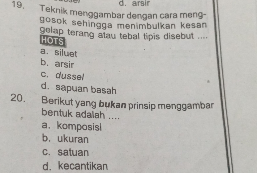 arsir
19. Teknik menggambar dengan cara meng-
gosok sehingga menimbulkan kesan
gelap terang atau tebal tipis disebut ....
HOTS
a. siluet
b. arsir
c. dussel
d.sapuan basah
20. Berikut yang bukan prinsip menggambar
bentuk adalah ....
a. komposisi
b.ukuran
c. satuan
d. kecantikan