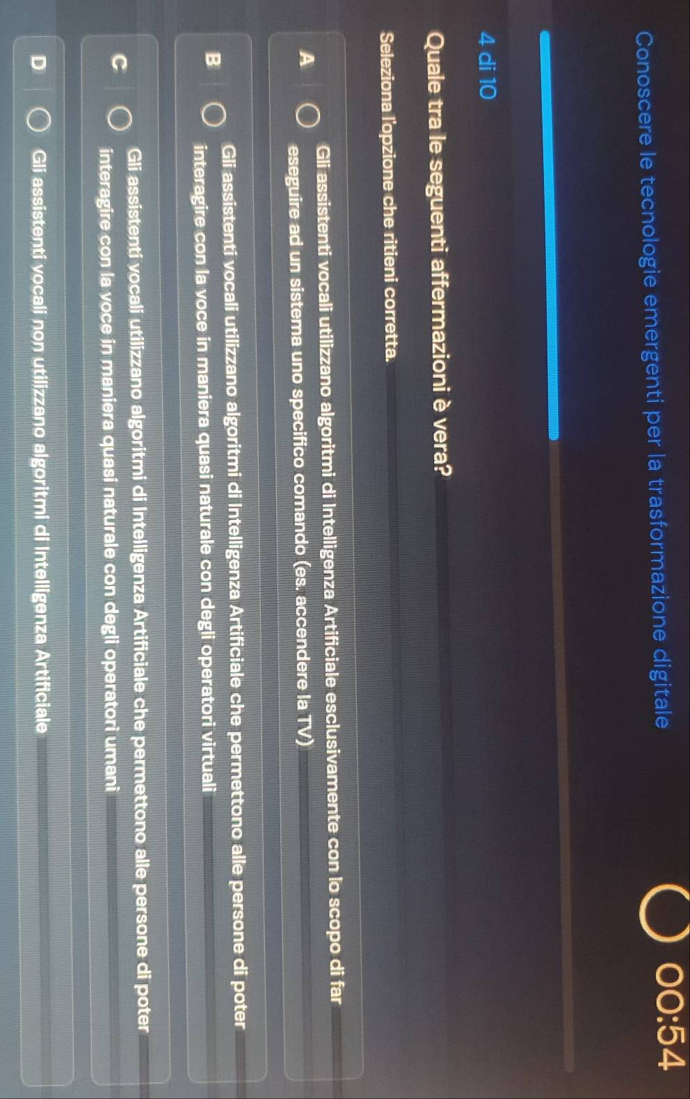 Conoscere le tecnologie emergenti per la trasformazione digitale 00:54
4 di 10
Quale tra le seguenti affermazioni è vera?
Seleziona l'opzione che ritieni corretta.
Gli assistenti vocali utilizzano algoritmi di Intelligenza Artificiale esclusivamente con lo scopo di far
A
eseguire ad un sistema uno specifico comando (es. accendere la TV)
Gli assistenti vocali utilizzano algoritmi di Intelligenza Artificiale che permettono alle persone di poter
interagire con la voce in maniera quasi naturale con degli operatori virtuali
Gli assistenti vocali utilizzano algoritmi di Intelligenza Artificiale che permettono alle persone di poter
interagire con la voce in maniera quasi naturale con degli operatori umani
Gli assistenti vocali non utilizzano algoritmi di Intelligenza Artificiale
_