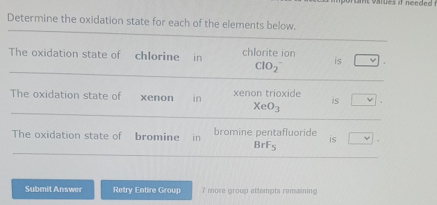 Determine the oxidation state for each of the elements below. 
The oxidation state of chlorine in chlorite ion is 
ClO_2^(- 
The oxidation state of xenon in xenon trioxide is
XeO_3)
The oxidation state of bromine in bromine pentafluoride is
BrF_5
Submit Answer Retry Entire Group 7 more group attempts remaining