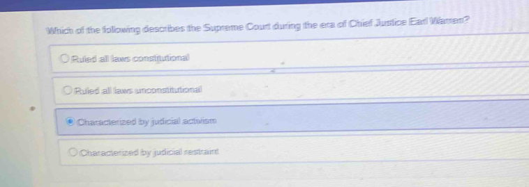 Which of the following describes the Supreme Court during the era of Chief Justice Earl Warren?
Ruled all laws constitutional
Ruled all laws unconstitutional
Characterized by judicial activism
Characterized by judicial restraint