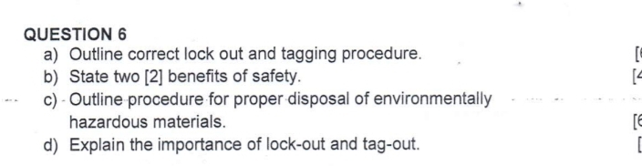 Outline correct lock out and tagging procedure. 
r 
b) State two [2] benefits of safety. 
c) - Outline procedure for proper disposal of environmentally 
hazardous materials. Te 
d) Explain the importance of lock-out and tag-out.