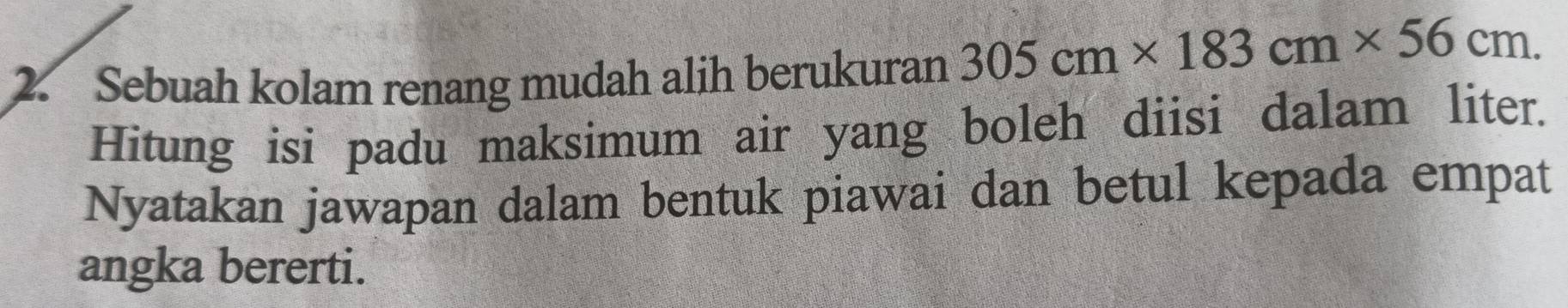 Sebuah kolam renang mudah alih berukuran 305cm* 183cm* 56cm. 
Hitung isi padu maksimum air yang boleh diisi dalam liter. 
Nyatakan jawapan dalam bentuk piawai dan betul kepada empat 
angka bererti.