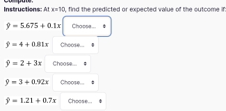 compute. 
Instructions: At x=10 , find the predicted or expected value of the outcome if
hat y=5.675+0.1x Choose...
hat y=4+0.81x Choose...
hat y=2+3x Choose...
9=3+0.92x Choose...
hat y=1.21+0.7x Choose...