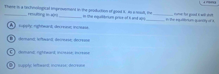 ∠ Points
There is a technological improvement in the production of good X. As a result, the_ curve for good X will shift
resulting in a(n) _in the equilibrium price of X and a(n) _ in the equilibrium quantity of X.
A supply; rightward; decrease; increase.
B ) demand; leftward; decrease; decrease
C ) demand; rightward; increase; increase
D supply; leftward; increase; decrease