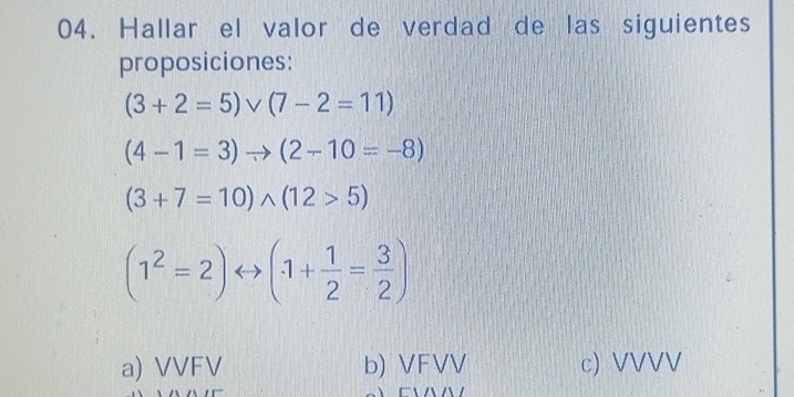 Hallar el valor de verdad de las siguientes
proposiciones:
(3+2=5)vee (7-2=11)
(4-1=3)to (2-10=-8)
(3+7=10)wedge (12>5)
(1^2=2)rightarrow (1+ 1/2 = 3/2 )
a) VVFV b) VFVV c) VVVV