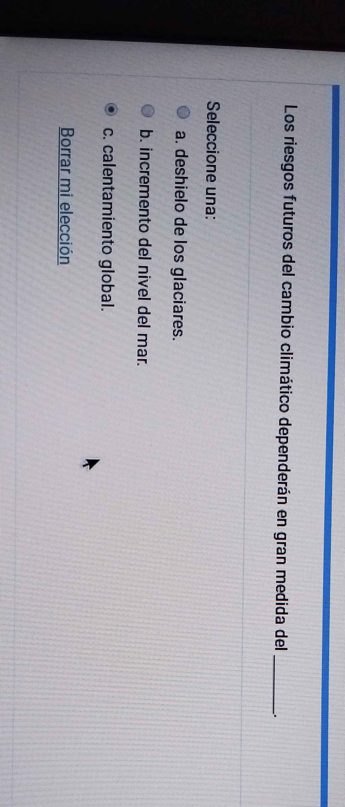 Los riesgos futuros del cambio climático dependerán en gran medida del_
.
Seleccione una:
a. deshielo de los glaciares.
b. incremento del nivel del mar.
c. calentamiento global.
Borrar mi elección