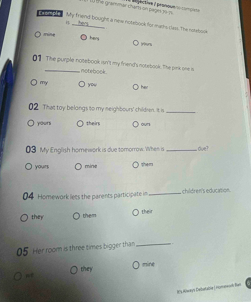 adjective / pronoun to complete
lo the grammar charts on pages 70-71.
Example My friend bought a new notebook for maths class. The notebook
is hers
.
mine hers yours
01 The purple notebook isn’t my friend’s notebook. The pink one is
notebook.
my
you her
02 That toy belongs to my neighbours' children. It is_
.
yours theirs ours
03 My English homework is due tomorrow. When is _due?
yours mine them
04 Homework lets the parents participate in_
children’s education.
their
they them
05 Her room is three times bigger than_
.
they mine
we
It's Always Debatable | Homework Ban 6