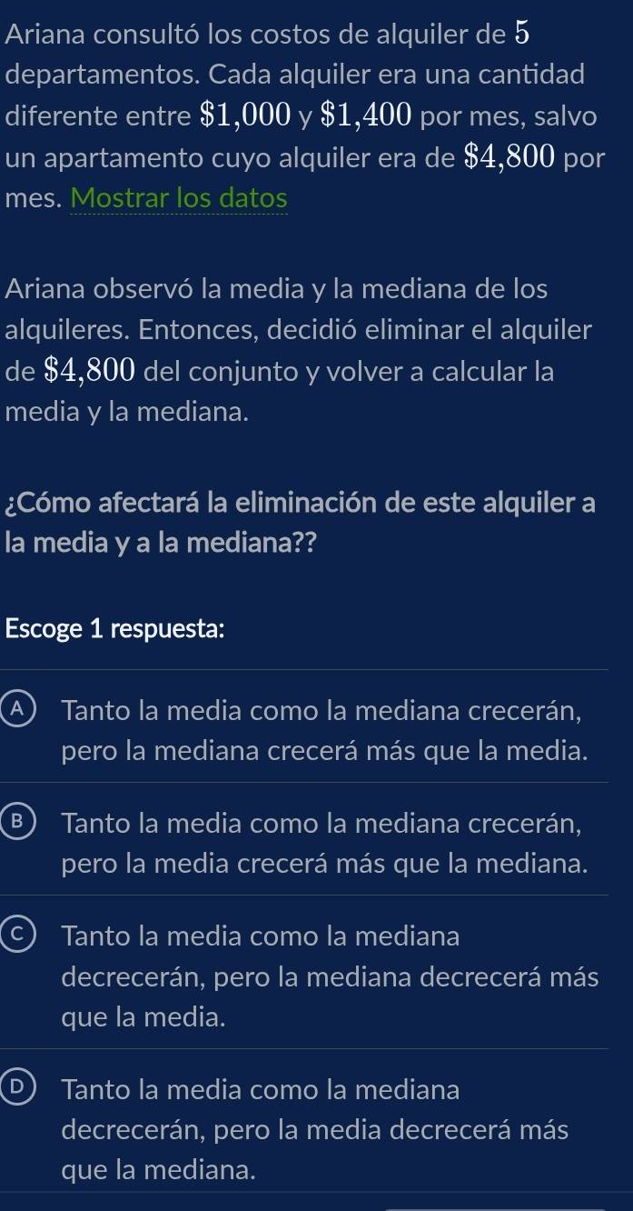 Ariana consultó los costos de alquiler de 5
departamentos. Cada alquiler era una cantidad
diferente entre $1,000 y $1,400 por mes, salvo
un apartamento cuyo alquiler era de $4,800 por
mes. Mostrar los datos
Ariana observó la media y la mediana de los
alquileres. Entonces, decidió eliminar el alquiler
de $4,800 del conjunto y volver a calcular la
media y la mediana.
¿Cómo afectará la eliminación de este alquiler a
la media y a la mediana??
Escoge 1 respuesta:
A ) Tanto la media como la mediana crecerán,
pero la mediana crecerá más que la media.
B  Tanto la media como la mediana crecerán,
pero la media crecerá más que la mediana.
Tanto la media como la mediana
decrecerán, pero la mediana decrecerá más
que la media.
D) Tanto la media como la mediana
decrecerán, pero la media decrecerá más
que la mediana.