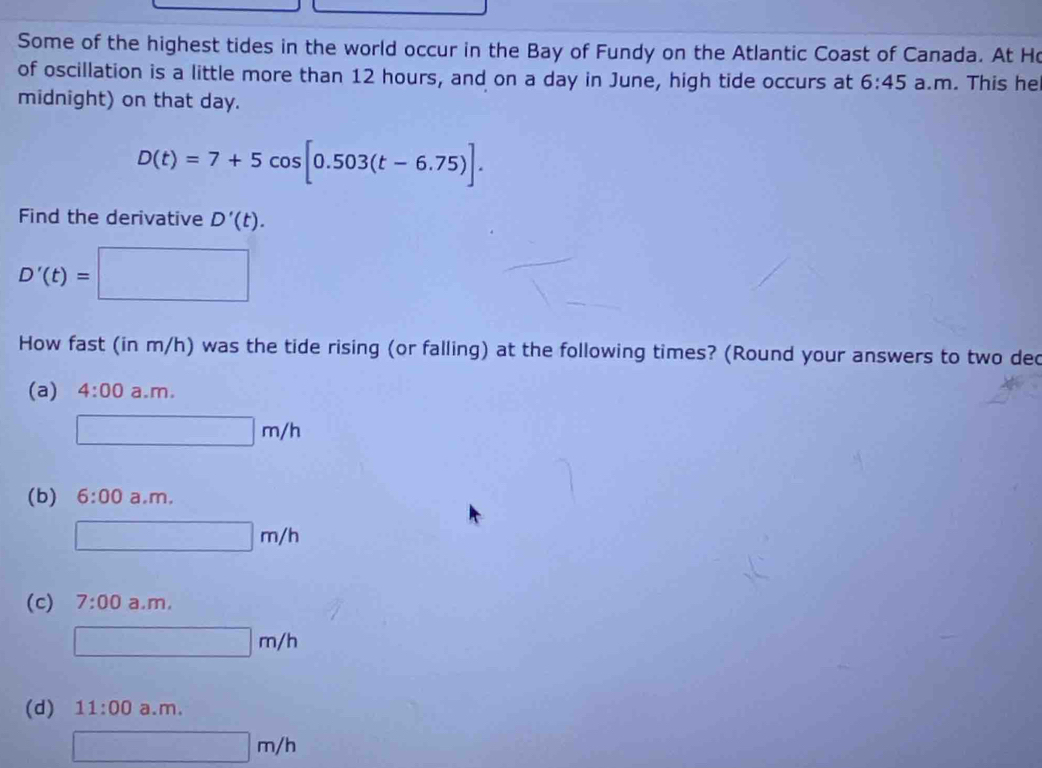 Some of the highest tides in the world occur in the Bay of Fundy on the Atlantic Coast of Canada. At Ho
of oscillation is a little more than 12 hours, and on a day in June, high tide occurs at 6:45 a.m. This he
midnight) on that day.
D(t)=7+5cos [0.503(t-6.75)]. 
Find the derivative D'(t).
D'(t)=□
How fast (in m/h) was the tide rising (or falling) at the following times? (Round your answers to two ded
(a) 4:00 a. m
□ m/h
(b) 6:00 am
□ m/h
(c) 7:00 a m
□ m/h
(d) 11:00 a.m.
□ m/h