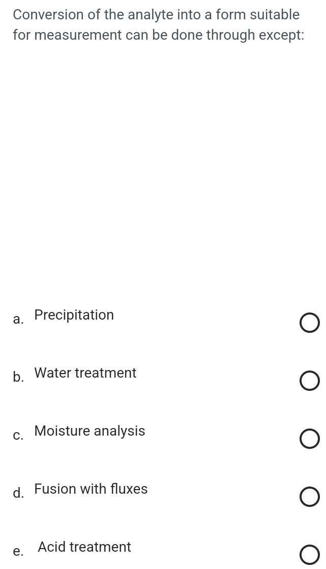 Conversion of the analyte into a form suitable
for measurement can be done through except:
a. Precipitation
b. Water treatment
c. Moisture analysis
d. Fusion with fluxes
e. Acid treatment